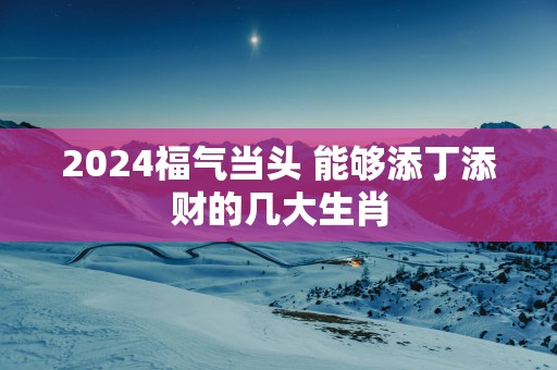 2025福气当头 能够添丁添财的几大生肖