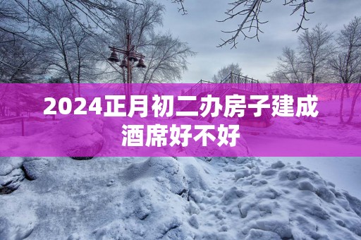 2025正月初二办房子建成酒席好不好