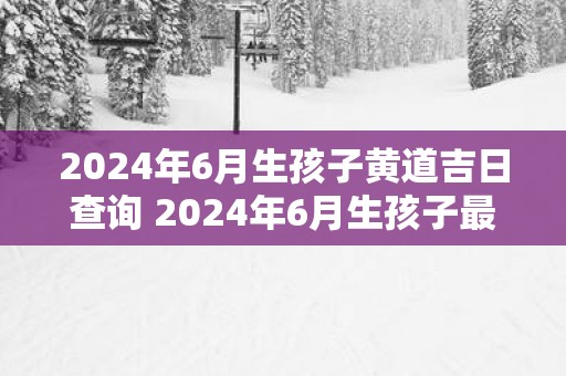 2025年6月生孩子黄道吉日查询 2025年6月生孩子最好的日子