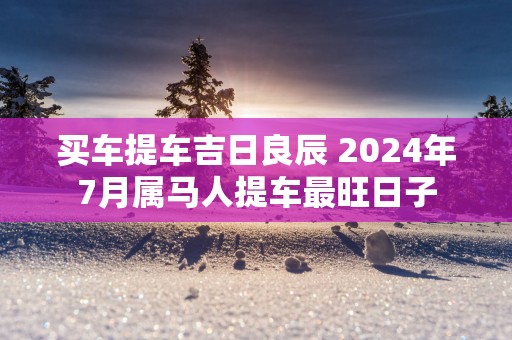 买车提车吉日良辰 2025年7月属马人提车最旺日子