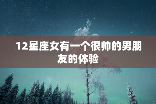 12星座女有一个很帅的男朋友的体验