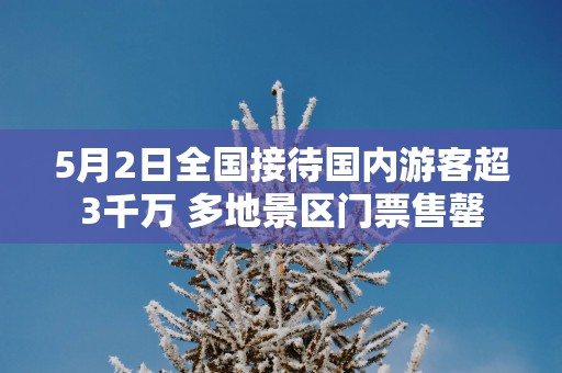 5月2日全国接待国内游客超3千万 多地景区门票售罄