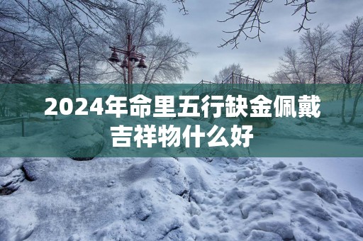 2024年命里五行缺金佩戴吉祥物什么好