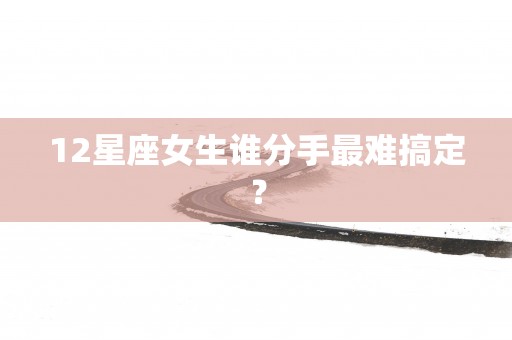 12星座女生谁分手最难搞定？