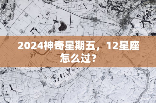 2025神奇星期五，12星座怎么过？
