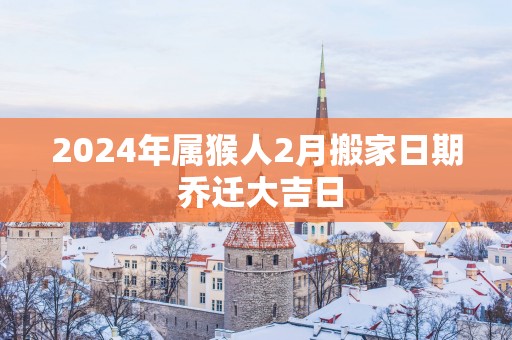 2025年属猴人2月搬家日期 乔迁大吉日