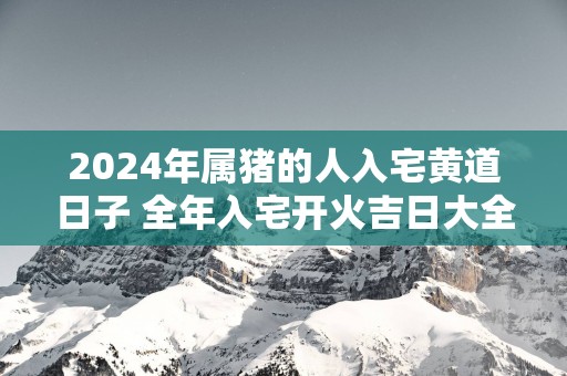 2025年属猪的人入宅黄道日子 全年入宅开火吉日大全