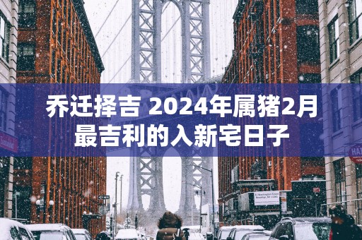 乔迁择吉 2025年属猪2月最吉利的入新宅日子