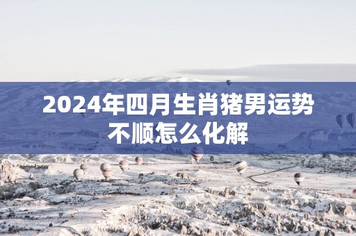 2025年四月生肖猪男运势不顺怎么化解
