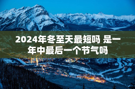 2025年冬至天最短吗 是一年中最后一个节气吗