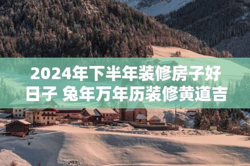2025年下半年装修房子好日子 蛇年万年历装修黄道吉日