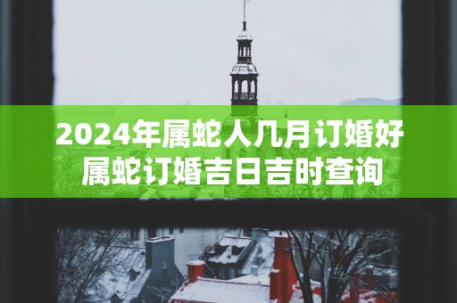 2025年属蛇人几月订婚好 属蛇订婚吉日吉时查询