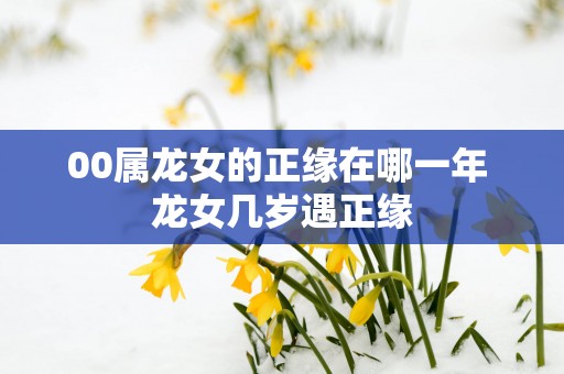 00属龙女的正缘在哪一年 龙女几岁遇正缘