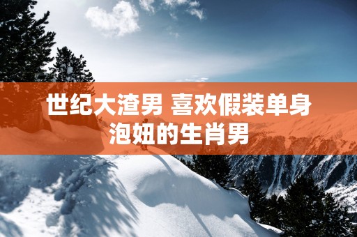 世纪大渣男 喜欢假装单身泡妞的生肖男