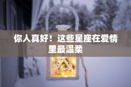 你人真好！这些星座在爱情里最温柔