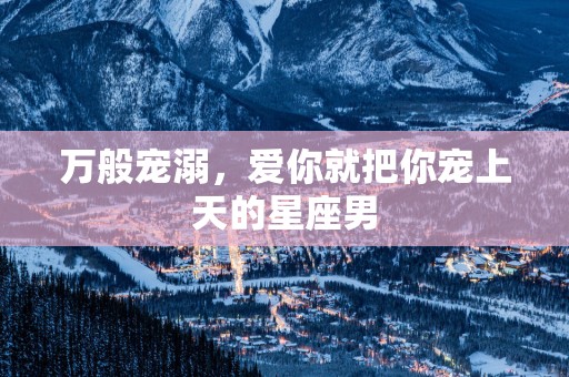 万般宠溺，爱你就把你宠上天的星座男
