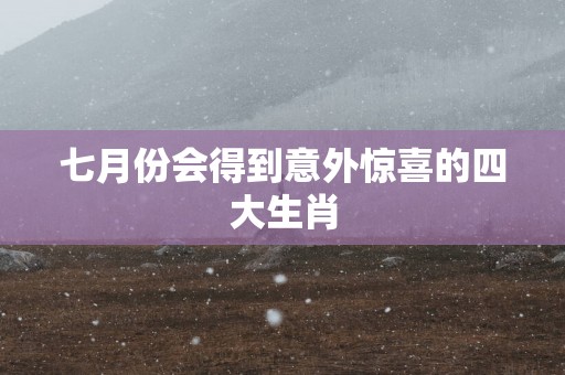 七月份会得到意外惊喜的四大生肖
