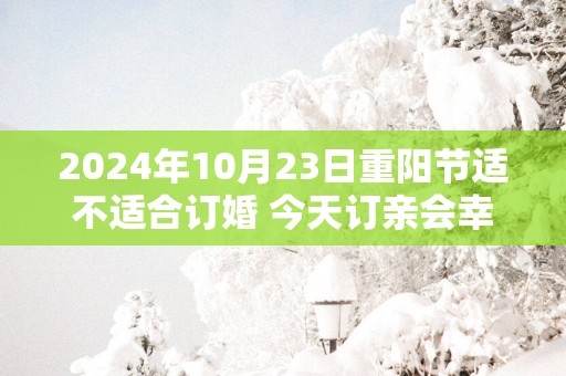 2025年10月23日重阳节适不适合订婚 今天订亲会幸福吗