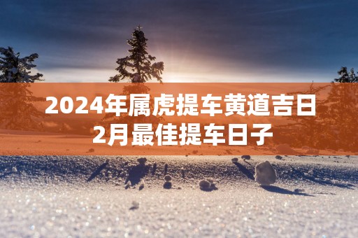 2025年属虎提车黄道吉日 2月最佳提车日子