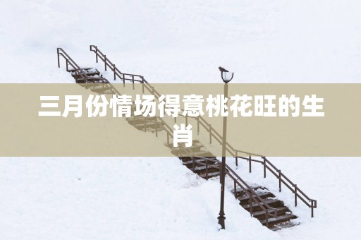 三月份情场得意桃花旺的生肖