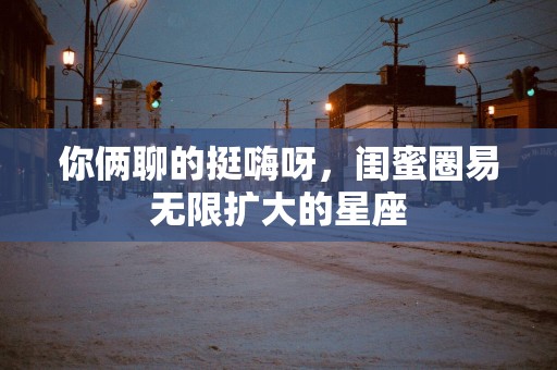 你俩聊的挺嗨呀，闺蜜圈易无限扩大的星座