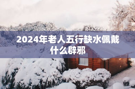 2025年老人五行缺水佩戴什么辟邪