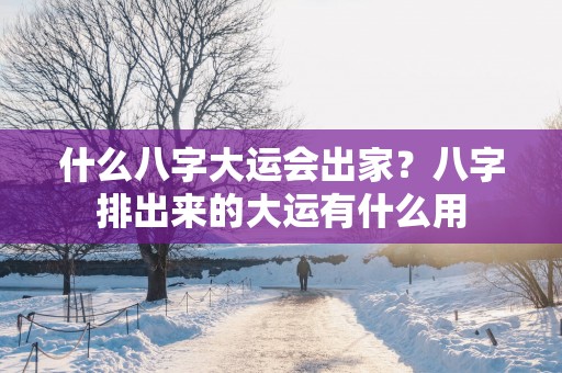 什么八字大运会出家？八字排出来的大运有什么用