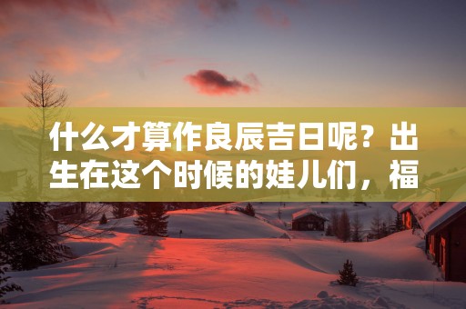 什么才算作良辰吉日呢？出生在这个时候的娃儿们，福气更加旺盛！