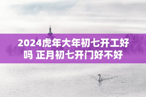 2025蛇年大年初七开工好吗 正月初七开门好不好