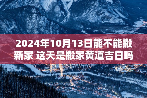 2024年10月13日能不能搬新家 这天是搬家黄道吉日吗