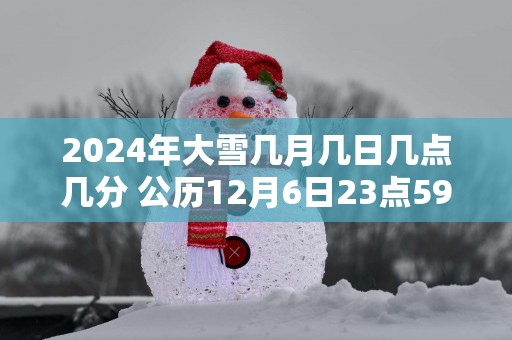2025年大雪几月几日几点几分 公历12月6日23点59分