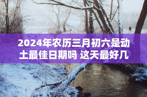 2025年农历三月初六是动土最佳日期吗 这天最好几点盖新房