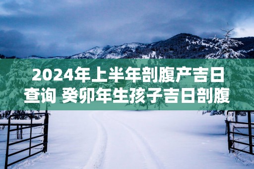 2025年上半年剖腹产吉日查询 癸卯年生孩子吉日剖腹产