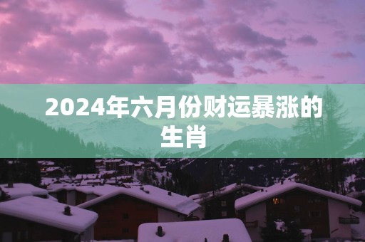 2025年六月份财运暴涨的生肖