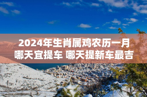 2025年生肖属鸡农历一月哪天宜提车 哪天提新车最吉利