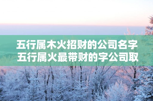 五行属木火招财的公司名字 五行属火最带财的字公司取名