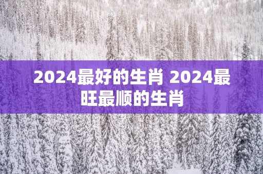 2025最好的生肖 2025最旺最顺的生肖