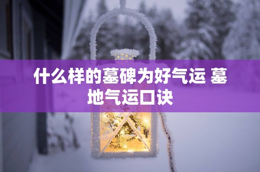 什么样的墓碑为好气运 墓地气运口诀