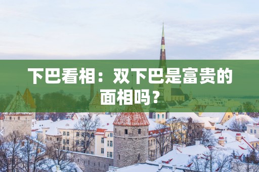 下巴看相：双下巴是富贵的面相吗？