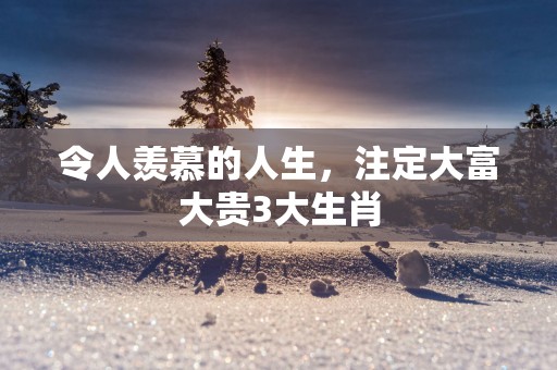 令人羡慕的人生，注定大富大贵3大生肖