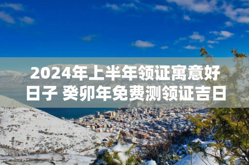 2025年上半年领证寓意好日子 癸卯年免费测领证吉日
