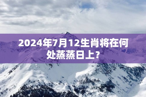 2025年7月12生肖将在何处蒸蒸日上？
