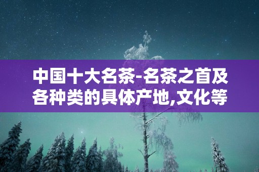 中国十大名茶-名茶之首及各种类的具体产地,文化等