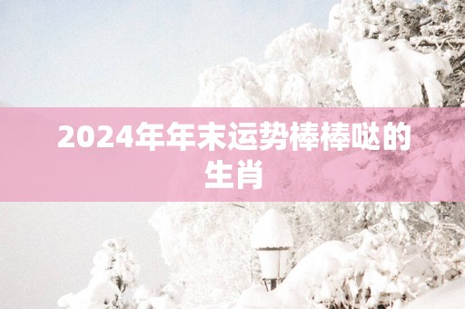2025年年末运势棒棒哒的生肖