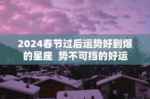 2025春节过后运势好到爆的星座  势不可挡的好运