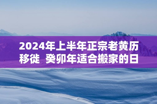 2025年上半年正宗老黄历移徙  癸卯年适合搬家的日子