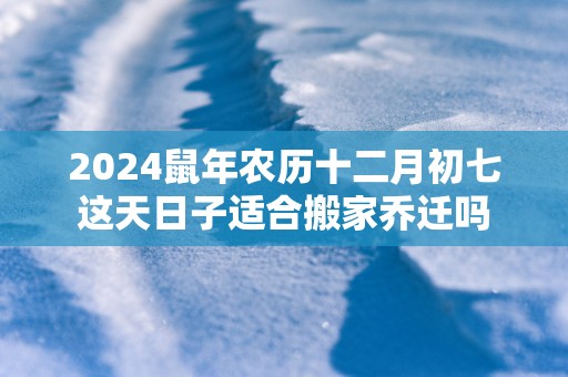2025蛇年农历十二月初七这天日子适合搬家乔迁吗