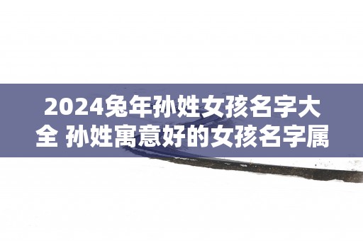 2025蛇年孙姓女孩名字大全 孙姓寓意好的女孩名字属兔