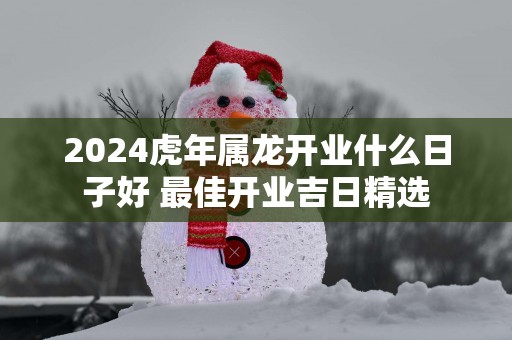 2025蛇年属龙开业什么日子好 最佳开业吉日精选