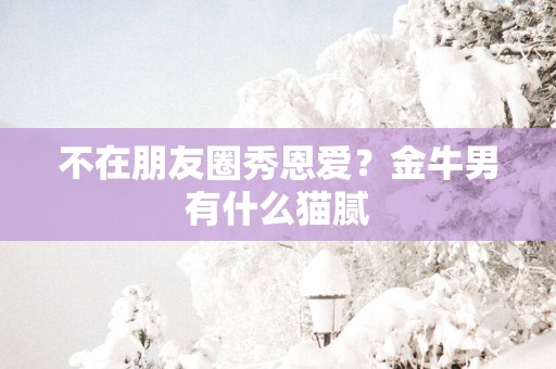 不在朋友圈秀恩爱？金牛男有什么猫腻